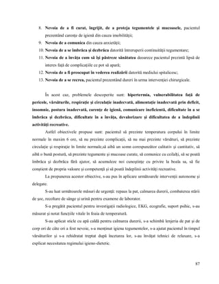 87
8. Nevoia de a fi curat, îngrijit, de a proteja tegumentele şi mucoasele, pacientul
prezentând carenţe de igienă din cauza imobilităţii;
9. Nevoia de a comunica din cauza anxietăţii;
10. Nevoia de a se îmbrăca şi dezbrăca datorită întreruperii continuităţii tegumentare;
11. Nevoia de a învăţa cum să îşi păstreze sănătatea deoarece pacientul prezintă lipsă de
interes faţă de complicaţiile ce pot să apară;
12. Nevoia de a fi preocupat în vederea realizării datorită mediului spitalicesc;
13. Nevoia de a se recrea, pacientul prezentând dureri în urma intervenţiei chirurgicale.
În acest caz, problemele descoperite sunt: hipertermia, vulnerabilitatea faţă de
pericole, vărsăturile, respiraţie şi circulaţie inadecvată, alimentaţie inadecvată prin deficit,
insomnie, postura inadecvată, carenţe de igienă, comunicare ineficientă, dificultate în a se
îmbrăca şi dezbrăca, dificultate în a învăţa, devalorizare şi dificultatea de a îndeplinii
activităţi recreative.
Astfel obiectivele propuse sunt: pacientul să prezinte temperatura corpului în limite
normale în maxim 6 ore, să nu prezinte complicaţii, să nu mai prezinte vărsături, să prezinte
circulaţie şi respiraţie în limite normale,să aibă un somn corespunzător calitativ şi cantitativ, să
aibă o bună postură, să prezinte tegumente şi mucoase curate, să comunice cu ceilalţi, să se poată
îmbrăca şi dezbrăca fără ajutor, să acumuleze noi cunoştinţe cu privire la boala sa, să fie
conştient de propria valoare şi competenţă şi să poată îndeplinii activităţi recreative.
La propunerea acestor obiective, s-au pus în aplicare următoarele intervenţii autonome şi
delegate.
S-au luat următoarele măsuri de urgență: repaus la pat, calmarea durerii, combaterea stării
de șoc, recoltare de sânge și urină pentru examene de laborator.
S-a pregătit pacientul pentru investigații radiologice, EKG, ecografie, suport psihic, s-au
măsurat și notat funcțiile vitale în foaia de temperatură.
S-au aplicat sticle cu apă caldă pentru calmarea durerii, s-a schimbă lenjeria de pat și de
corp ori de câte ori a fost nevoie, s-a menținut igiena tegumentelor, s-a ajutat pacientul în timpul
vărsăturilor şi s-a rehidratat treptat după încetarea lor, s-au învăţat tehnici de relaxare, s-a
explicat necesitatea regimului igieno-dietetic.
 