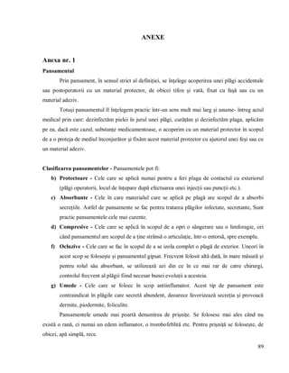 89
ANEXE
Anexa nr. 1
Pansamentul
Prin pansament, în sensul strict al definiției, se înțelege acoperirea unei plăgi accidentale
sau postoperatorii cu un material protector, de obicei tifon și vată, fixat cu fașă sau cu un
material adeziv.
Totuși pansamentul îl înţelegem practic într-un sens mult mai larg și anume- întreg actul
medical prin care: dezinfectăm pielei în jurul unei plăgi, curățăm și dezinfectăm plaga, aplicăm
pe ea, dacă este cazul, substanțe medicamentoase, o acoperim cu un material protector în scopul
de a o proteja de mediul înconjurător și fixăm acest material protector cu ajutorul unei feși sau cu
un material adeziv.
Clasificarea pansamentelor - Pansamentele pot fi:
b) Protectoare - Cele care se aplică numai pentru a feri plaga de contactul cu exteriorul
(plăgi operatorii, locul de înțepare după efectuarea unei injecții sau puncții etc.).
c) Absorbante - Cele în care materialul care se aplică pe plagă are scopul de a absorbi
secrețiile. Astfel de pansamente se fac pentru tratarea plăgilor infectate, secretante, Sunt
practic pansamentele cele mai curente.
d) Compresive - Cele care se aplică în scopul de a opri o sângerare sau o limforagie, ori
când pansamentul are scopul de a ține strânsă o articulație, într-o entorsă, spre exemplu.
f) Ocluzive - Cele care se fac în scopul de a se izola complet o plagă de exterior. Uneori în
acest scop se folosește și pansamentul gipsat. Frecvent folosit altă dată, în mare măsură și
pentru rolul său absorbant, se utilizează azi din ce în ce mai rar de catre chirurgi,
controlul frecvent al plăgii fiind necesar bunei evoluții a acesteia.
g) Umede - Cele care se foloec în scop antiinflamator. Acest tip de pansament este
contraindicat în plăgile care secretă abundent, deoarece favorizează secreția și provoacă
dermite, piodermite, foliculite.
Pansamentele umede mai poartă denumirea de prișnițe. Se folosesc mai ales când nu
există o rană, ci numai un edem inflamator, o trombofeblită etc. Pentru prișniță se folosește, de
obicei, apă simplă, rece.
 