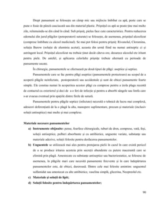 90
Drept pansament se folosește un câmp mic sau mijlociu îmbibat cu apă, peste care se
pune o foaie de pânză cauciucată sau din material plastic. Prișnițul cu apă se poate ține mai multe
zile, reînmuindu-se din când în când. Sub prișniț, pielea face cute caracteristice. Pentru reducerea
edemului din jurul plăgilor (potoperatorii suturate) se folosește, de asemenea, prișnițul alcoolizat
(comprese îmbibate cu alcool medicinal). Se mai pot folosi pentru prișniț: Rivanolul, Cloramina,
soluția Burow (soluție de aluminiu acetat), aceasta din urmă fiind nu numai antiseptic ci și
astringent local. Prișnițul alcoolizat nu trebuie ținut decât câteva ore, deoarece alcoolul ete iritant
pentru piele. De astefel, și aplicarea celorlalte prișnițe trebuie alternată cu perioade de
pansamente uscate.
În chirurgie, pansamentele se efectuează pe două tipuri de plăgi: aseptice și septice.
Pansamentele care se fac pentru plăgi aseptice (pansamentele protectoare) au scopul de a
acoperii plăgile neinfectate, postoperatorii sau accidentale și sunt de obicei pansamente foarte
simple. Ele constau numai în acoperirea acestor plăgi cu comprese pentru a izola plaga recentă
de contactul cu exteriorul și deci de a o feri de infecție și pentru a absorbi sângele sau limfa care
s-ar evacua eventual prin spațiile dintre firele de sutură.
Pansamentele pentru plăgile septice (infectate) necesită o tehnică de lucru mai complexă,
adeseori deferențiată de la o plagă la alta, manopere suplimentare, precum și materiale (inclusiv
soluții antiseptice) mai multe și mai complexe.
Materiale necesare pansamentelor
a) Instrumente obijnuite: pense, foarfece chirurgicale, tuburi de dren, comprese, vată, feși,
soluții antiseptice, pulberi absorbante și cu antibiotice, unguente variate, substanțe sau
materiale adezive, soluții folosite pentru desfacerea pansamentelor.
b) Unguentele se utilizează mai ales pentru protejarea pielii în cazul în care există pericol
de a se produce iritarea acesteia prin secreții abundente cu putere macerantă care se
elimină prin plagă. Amestecate cu substanțe antiseptice sau bacteriostatice, se folosesc de
asemenea, în plăgiile mari care necesită pansamente frecvente și în care îndepărtarea
pansamentelor este, de obicei, dureroasă. Dintre cele mai folosite amintim: unguentul
sulfamidat sau amestecat cu alte antibiotice, vaselina simplă, glicerina, Neopreolul etc.
c) Materiale și soluții de lipit;
d) Soluții folosite pentru îndepărtarea pansamentelor;
 