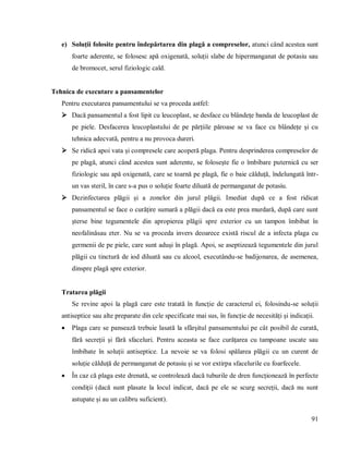 91
e) Soluții folosite pentru îndepărtarea din plagă a compreselor, atunci când acestea sunt
foarte aderente, se folosesc apă oxigenată, soluții slabe de hipermanganat de potasiu sau
de bromocet, serul fiziologic cald.
Tehnica de executare a pansamentelor
Pentru executarea pansamentului se va proceda astfel:
 Dacă pansamentul a fost lipit cu leucoplast, se desface cu blândețe banda de leucoplast de
pe piele. Desfacerea leucoplastului de pe părțiile păroase se va face cu blândețe și cu
tehnica adecvată, pentru a nu provoca dureri.
 Se ridică apoi vata și compresele care acoperă plaga. Pentru desprinderea compreselor de
pe plagă, atunci când acestea sunt aderente, se folosește fie o îmbibare puternică cu ser
fiziologic sau apă oxigenată, care se toarnă pe plagă, fie o baie călduță, îndelungată într-
un vas steril, în care s-a pus o soluție foarte diluată de permanganat de potasiu.
 Dezinfectarea plăgii și a zonelor din jurul plăgii. Imediat după ce a fost ridicat
pansamentul se face o curățire sumară a plăgii dacă ea este prea murdară, după care sunt
șterse bine tegumentele din apropierea plăgii spre exterior cu un tampon îmbibat în
neofalinăsau eter. Nu se va proceda invers deoarece există riscul de a infecta plaga cu
germenii de pe piele, care sunt aduși în plagă. Apoi, se aseptizează tegumentele din jurul
plăgii cu tinctură de iod diluată sau cu alcool, executându-se badijonarea, de asemenea,
dinspre plagă spre exterior.
Tratarea plăgii
Se revine apoi la plagă care este tratată în funcție de caracterul ei, folosindu-se soluții
antiseptice sau alte preparate din cele specificate mai sus, în funcție de necesități și indicații.
 Plaga care se pansează trebuie lasată la sfârșitul pansamentului pe cât posibil de curată,
fără secreții și fără sfaceluri. Pentru aceasta se face curățarea cu tampoane uscate sau
îmbibate în soluții antiseptice. La nevoie se va folosi spălarea plăgii cu un curent de
soluție călduță de permanganat de potasiu și se vor extirpa sfacelurile cu foarfecele.
 În caz că plaga este drenată, se controlează dacă tuburile de dren funcționează în perfecte
condiții (dacă sunt plasate la locul indicat, dacă pe ele se scurg secreții, dacă nu sunt
astupate și au un calibru suficient).
 