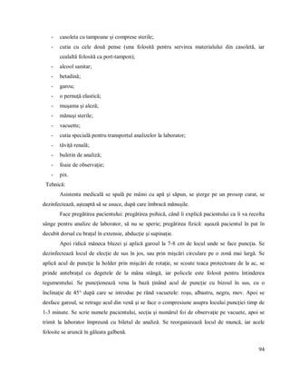 94
- casoleta cu tampoane şi comprese sterile;
- cutia cu cele două pense (una folosită pentru servirea materialului din casoletă, iar
cealaltă folosită ca port-tampon);
- alcool sanitar;
- betadină;
- garou;
- o pernuţă elastică;
- muşama şi aleză;
- mănuşi sterile;
- vacuette;
- cutia specială pentru transportul analizelor la laborator;
- tăviţă renală;
- buletin de analiză;
- foaie de observaţie;
- pix.
Tehnică:
Asistenta medicală se spală pe mâini cu apă şi săpun, se şterge pe un prosop curat, se
dezinfectează, aşteaptă să se usuce, după care îmbracă mănuşile.
Face pregătirea pacientului: pregătirea psihică, când îi explică pacientului ca îi va recolta
sânge pentru analize de laborator, să nu se sperie; pregătirea fizică: aşează pacientul în pat în
decubit dorsal cu braţul în extensie, abducţie şi supinaţie.
Apoi ridică mâneca bluzei şi aplică garoul la 7-8 cm de locul unde se face puncţia. Se
dezinfectează locul de elecţie de sus în jos, sau prin mişcări circulare pe o zonă mai largă. Se
aplică acul de puncţie la holder prin mişcări de rotaţie, se scoate teaca protectoare de la ac, se
prinde antebraţul cu degetele de la mâna stângă, iar policele este folosit pentru întinderea
tegumentului. Se puncţionează vena la bază ţinând acul de puncţie cu bizoul în sus, cu o
înclinaţie de 45° după care se introduc pe rând vacuetele: roşu, albastru, negru, mov. Apoi se
desface garoul, se retrage acul din venă şi se face o compresiune asupra locului puncţiei timp de
1-3 minute. Se scrie numele pacientului, secţia şi numărul foi de observaţie pe vacuete, apoi se
trimit la laborator împreună cu biletul de analiză. Se reorganizează locul de muncă, iar acele
folosite se aruncă în găleata galbenă.
 