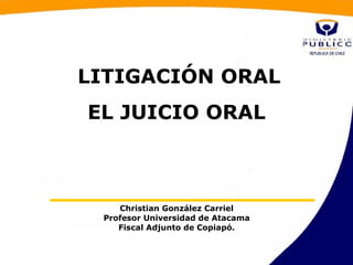 LITIGACIÓN ORAL
EL JUICIO ORAL



    Christian González Carriel
 Profesor Universidad de Atacama
    Fiscal Adjunto de Copiapó.
 