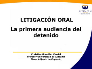 LITIGACIÓN ORAL
La primera audiencia del
       detenido


        Christian González Carriel
     Profesor Universidad de Atacama
        Fiscal Adjunto de Copiapó.
 