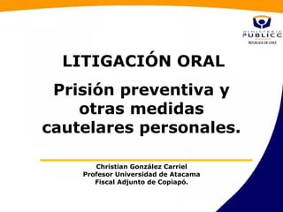 LITIGACIÓN ORAL
 Prisión preventiva y
    otras medidas
cautelares personales.

       Christian González Carriel
    Profesor Universidad de Atacama
       Fiscal Adjunto de Copiapó.
 