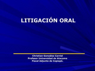 LITIGACIÓN ORAL




    Christian González Carriel
 Profesor Universidad de Atacama
    Fiscal Adjunto de Copiapó.
 
