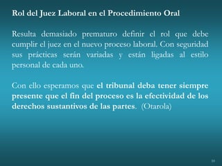 10
Rol del Juez Laboral en el Procedimiento Oral
Resulta demasiado prematuro definir el rol que debe
cumplir el juez en el nuevo proceso laboral. Con seguridad
sus prácticas serán variadas y están ligadas al estilo
personal de cada uno.
Con ello esperamos que el tribunal deba tener siempre
presente que el fin del proceso es la efectividad de los
derechos sustantivos de las partes. (Otarola)
 