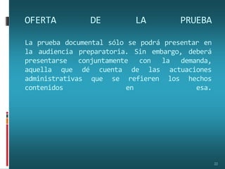 OFERTA DE LA PRUEBA
La prueba documental sólo se podrá presentar en
la audiencia preparatoria. Sin embargo, deberá
presentarse conjuntamente con la demanda,
aquella que dé cuenta de las actuaciones
administrativas que se refieren los hechos
contenidos en esa.
22
 