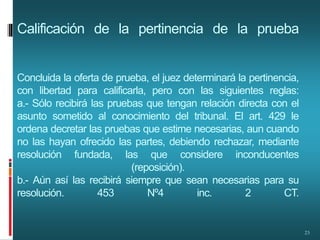 Calificación de la pertinencia de la prueba
Concluida la oferta de prueba, el juez determinará la pertinencia,
con libertad para calificarla, pero con las siguientes reglas:
a.- Sólo recibirá las pruebas que tengan relación directa con el
asunto sometido al conocimiento del tribunal. El art. 429 le
ordena decretar las pruebas que estime necesarias, aun cuando
no las hayan ofrecido las partes, debiendo rechazar, mediante
resolución fundada, las que considere inconducentes
(reposición).
b.- Aún así las recibirá siempre que sean necesarias para su
resolución. 453 Nº4 inc. 2 CT.
23
 