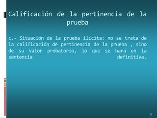 Calificación de la pertinencia de la
prueba
c.- Situación de la prueba ilícita: no se trata de
la calificación de pertinencia de la prueba , sino
de su valor probatorio, lo que se hará en la
sentencia definitiva.
24
 