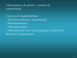 25
Ofrecimientos de prueba y examen de
admisibilidad
Criterios de inadmisibilidad:
- Pertinencia directa y necesariedad
- Sobreabundancia
- Obtención ilegal
- Obtención por actos que impliquen violación de
derechos fundamentales
 