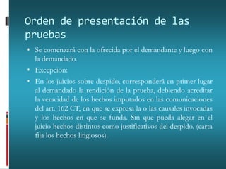 Orden de presentación de las
pruebas
 Se comenzará con la ofrecida por el demandante y luego con
la demandado.
 Excepción:
 En los juicios sobre despido, corresponderá en primer lugar
al demandado la rendición de la prueba, debiendo acreditar
la veracidad de los hechos imputados en las comunicaciones
del art. 162 CT, en que se expresa la o las causales invocadas
y los hechos en que se funda. Sin que pueda alegar en el
juicio hechos distintos como justificativos del despido. (carta
fija los hechos litigiosos).
 
