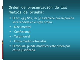 Orden de presentación de los
medios de prueba:
 El art. 454 Nº1, inc 3º establece que la prueba
será rendida en el sgte orden:
 - Documental
 - Confesional
 -Testimonial
 - Otros medios ofrecidos
 El tribunal puede modificar este orden por
causa justificada.
 