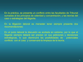 29
En la práctica, se presenta un conflicto entre las facultades de Tribunal
sumadas al los principios de celeridad y concentración; y las teorías del
caso o estrategias del litigante.
En la litigación laboral es menester tener siempre presente dos
recomendaciones:
En el juicio laboral la discusión es acotada en extremo, por lo que el
litigante siempre deberá ser preciso en sus peticiones y decisiones
estratégicas, lo que disminuirá las posibilidades de potenciales
conflicto con el Juez y conservará la limpieza de la teoría;
 