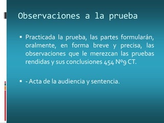 Observaciones a la prueba
 Practicada la prueba, las partes formularán,
oralmente, en forma breve y precisa, las
observaciones que le merezcan las pruebas
rendidas y sus conclusiones 454 Nº9 CT.
 - Acta de la audiencia y sentencia.
 