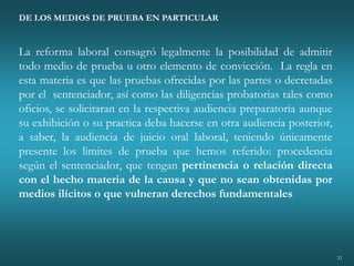 31
DE LOS MEDIOS DE PRUEBA EN PARTICULAR
La reforma laboral consagró legalmente la posibilidad de admitir
todo medio de prueba u otro elemento de convicción. La regla en
esta materia es que las pruebas ofrecidas por las partes o decretadas
por el sentenciador, así como las diligencias probatorias tales como
oficios, se solicitaran en la respectiva audiencia preparatoria aunque
su exhibición o su practica deba hacerse en otra audiencia posterior,
a saber, la audiencia de juicio oral laboral, teniendo únicamente
presente los limites de prueba que hemos referido: procedencia
según el sentenciador, que tengan pertinencia o relación directa
con el hecho materia de la causa y que no sean obtenidas por
medios ilícitos o que vulneran derechos fundamentales
 