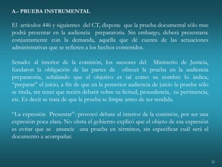 32
A.- PRUEBA INSTRUMENTAL
El artículos 446 y siguientes del CT, dispone que la prueba documental sólo mse
podrá presentar en la audiencia preparatoria. Sin embargo, deberá presentarse
conjuntamente con la demanda, aquella que dé cuenta de las actuaciones
administrativas que se refieren a los hechos contenidos.
Senado: al interior de la comisión, los asesores del Ministerio de Justicia,
fundaron la obligación de las partes de ofrecer la prueba en la audiencia
preparatoria, señalando que el objetivo es tal como su nombre lo indica,
“preparar” el juicio, a fin de que en la posterior audiencia de juicio la prueba sólo
se rinda, sin tener que recién debatir sobre su licitud, procedencia, su pertinencia,
etc. Es decir se trata de que la prueba se limpie antes de ser rendida.
“La expresión Presentar”: provocó debate al interior de la comisión, por ser una
expresión poca clara. No obsta el gobierno explicó que el objeto de esa expresión
es evitar que se anuncie una prueba en términos, sin especificar cuál será el
documento a acompañar.
 