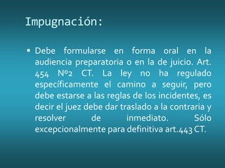 Impugnación:
 Debe formularse en forma oral en la
audiencia preparatoria o en la de juicio. Art.
454 Nº2 CT. La ley no ha regulado
específicamente el camino a seguir, pero
debe estarse a las reglas de los incidentes, es
decir el juez debe dar traslado a la contraria y
resolver de inmediato. Sólo
excepcionalmente para definitiva art.443 CT.
 