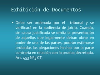 Exhibición de Documentos
 Debe ser ordenada por el tribunal y se
verificará en la audiencia de juicio. Cuando,
sin causa justificada se omita la presentación
de aquellos que legalmente deban obrar en
poder de una de las partes, podrán estimarse
probadas las alegaciones hechas por la parte
contraria en relación con la prueba decretada.
Art. 453 Nº5 CT.
 