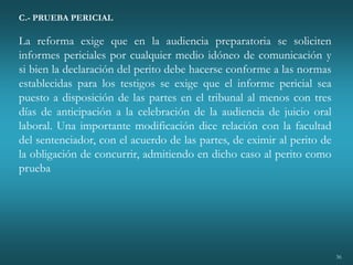 36
C.- PRUEBA PERICIAL
La reforma exige que en la audiencia preparatoria se soliciten
informes periciales por cualquier medio idóneo de comunicación y
si bien la declaración del perito debe hacerse conforme a las normas
establecidas para los testigos se exige que el informe pericial sea
puesto a disposición de las partes en el tribunal al menos con tres
días de anticipación a la celebración de la audiencia de juicio oral
laboral. Una importante modificación dice relación con la facultad
del sentenciador, con el acuerdo de las partes, de eximir al perito de
la obligación de concurrir, admitiendo en dicho caso al perito como
prueba
 