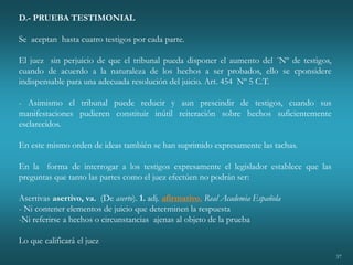 37
D.- PRUEBA TESTIMONIAL
Se aceptan hasta cuatro testigos por cada parte.
El juez sin perjuicio de que el tribunal pueda disponer el aumento del ´Nº de testigos,
cuando de acuerdo a la naturaleza de los hechos a ser probados, ello se cponsidere
indispensable para una adecuada resolución del juicio. Art. 454 Nº 5 C.T.
- Asimismo el tribunal puede reducir y aun prescindir de testigos, cuando sus
manifestaciones pudieren constituir inútil reiteración sobre hechos suficientemente
esclarecidos.
En este mismo orden de ideas también se han suprimido expresamente las tachas.
En la forma de interrogar a los testigos expresamente el legislador establece que las
preguntas que tanto las partes como el juez efectúen no podrán ser:
Asertivas asertivo, va. (De aserto). 1. adj. afirmativo. Real Academia Española
- Ni contener elementos de juicio que determinen la respuesta
-Ni referirse a hechos o circunstancias ajenas al objeto de la prueba
Lo que calificará el juez
 