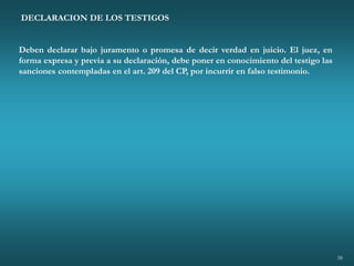 38
DECLARACION DE LOS TESTIGOS
Deben declarar bajo juramento o promesa de decir verdad en juicio. El juez, en
forma expresa y previa a su declaración, debe poner en conocimiento del testigo las
sanciones contempladas en el art. 209 del CP, por incurrir en falso testimonio.
 