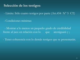 39
Selección de los testigos:
- Límite: Sólo cuatro testigos por parte (Art.454 N° 5 CT)
- Condiciones mínimas
- Mostrar a lo menos un pequeño grado de credibilidad
frente al juez en relación con lo que atestiguará y ;
- Tener coherencia con lo demás testigos que se presentarán.
 
