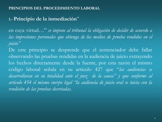 4
PRINCIPIOS DEL PROCEDIMIENTO LABORAL
1.- Principio de la inmediación”
en cuya virtud…” se impone al tribunal la obligación de decidir de acuerdo a
las impresiones personales que obtenga de los medios de prueba rendidos en el
juicio”
De este principio se desprende que el sentenciador debe fallar
observando las pruebas rendidas en la audiencia de juicio extrayendo
los hechos directamente desde la fuente, por esta razón el mismo
código laboral señala en su articulo 427 que “las audiencias se
desarrollaran en su totalidad ante el juez de la causa” y que conforme al
articulo 454 el mismo cuerpo legal “la audiencia de juicio oral se inicia con la
rendición de las pruebas decretadas.
 