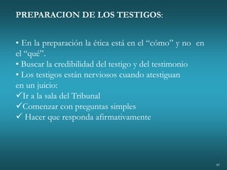 40
PREPARACION DE LOS TESTIGOS:
• En la preparación la ética está en el “cómo” y no en
el “qué”.
• Buscar la credibilidad del testigo y del testimonio
• Los testigos están nerviosos cuando atestiguan
en un juicio:
Ir a la sala del Tribunal
Comenzar con preguntas simples
 Hacer que responda afirmativamente
 