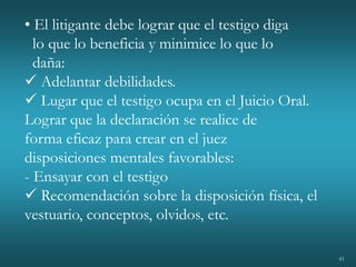 41
• El litigante debe lograr que el testigo diga
lo que lo beneficia y minimice lo que lo
daña:
 Adelantar debilidades.
 Lugar que el testigo ocupa en el Juicio Oral.
Lograr que la declaración se realice de
forma eficaz para crear en el juez
disposiciones mentales favorables:
- Ensayar con el testigo
 Recomendación sobre la disposición física, el
vestuario, conceptos, olvidos, etc.
 