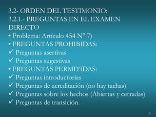 42
3.2- ORDEN DEL TESTIMONIO:
3.2.1.- PREGUNTAS EN EL EXAMEN
DIRECTO
• Problema: Artículo 454 N° 7)
• PREGUNTAS PROHIBIDAS:
 Preguntas asertivas
 Preguntas sugestivas
• PREGUNTAS PERMITIDAS:
 Preguntas introductorias
 Preguntas de acreditación (no hay tachas)
 Preguntas sobre los hechos (Abiertas y cerradas)
 Preguntas de transición.
 
