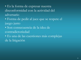 44
• Es la forma de expresar nuestra
disconformidad con la actividad del
adversario
• Forma de pedir al juez que se respete el
juego justo
• Son consecuencia de la idea de
contradictoriedad
• Es una de las cuestiones más complejas
de la litigación
 