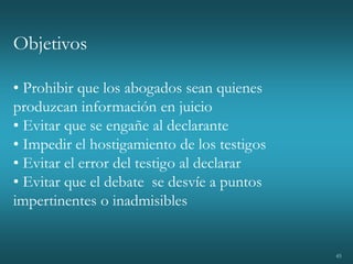 45
Objetivos
• Prohibir que los abogados sean quienes
produzcan información en juicio
• Evitar que se engañe al declarante
• Impedir el hostigamiento de los testigos
• Evitar el error del testigo al declarar
• Evitar que el debate se desvíe a puntos
impertinentes o inadmisibles
 