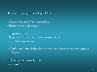 46
Tipos de preguntas objetables
• Sugestivas, asertivas o inductivas
¿Siempre son objetables?
• Impertinentes:
Dirigidas a obtener información que no está
vinculada con el caso
• Confusas: Formuladas de manera poco clara, ya sea por vagas o
ambiguas
• De opinión o conclusivas
¿siempre?
 