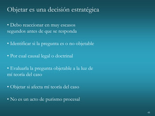 48
Objetar es una decisión estratégica
• Debo reaccionar en muy escasos
segundos antes de que se responda
• Identificar si la pregunta es o no objetable
• Por cual causal legal o doctrinal
• Evaluarla la pregunta objetable a la luz de
mí teoría del caso
• Objetar si afecta mí teoría del caso
• No es un acto de purismo procesal
 
