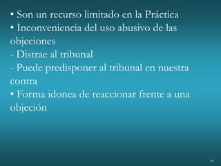 49
• Son un recurso limitado en la Práctica
• Inconveniencia del uso abusivo de las
objeciones
- Distrae al tribunal
- Puede predisponer al tribunal en nuestra
contra
• Forma idonea de reaccionar frente a una
objeción
 