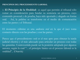RAFAEL PEREIRA LAGOS 5
PRINCIPIOS DEL PROCEDIMIENTO LABORAL
2.- El Principio de la Oralidad: es aquel que permite al tribunal sólo
tomar en consideración para fundar su sentencia un proceso, cuyo
contenido procesal y de prueba, haya sido aportado y alegado en forma
oral. Así, la palabra se transforma en el medio de comunicación
entre las partes y el Tribunal.
El momento cúlmine es una audiencia oral en la que el juez toma
contacto directo con las pruebas y con las partes.
Parece que el procedimiento oral es el mas apto para obtener la tutela
judicial efectiva y el más adecuado para articular un proceso con todas
las garantías. Controvertida puede ser la posición adoptada por algunos
autores, según la cual “…el principio básico en el proceso laboral es la
oralidad”, (Otarola)
 
