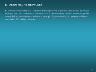 50
E.- OTROS MEDIOS DE PRUEBA
El sentenciador determinará su forma de incorporación conforme a los medios de prueba
análogos todo ello conforme al artículo 454 N 6, obviamente se refiere a medios de prueba
no regulados expresamente conforme al principio de presentación de cualquier medio de
convicción. Ej, audios, videos etc
 