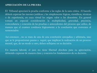 51
APRECIACIÓN DE LA PRUEBA
El Tribunal apreciará la prueba conforme a las reglas de la sana critica. Al hacerlo
deberá expresar las razones jurídicas y las simplemente lógicas, científicas, técnicas
o de experiencia, en cuya virtud les asigne valor o las desestime. En general
tomará en especial consideración la multiplicidad, gravedad, precisión,
concordancia y conexión de las pruebas o antecedentes del proceso que utilice, de
manera que el examen conduzca lógicamente a la conclusión que convence al
sentenciador.
Así entonces , no se trata de una de una conclusión antojadiza y arbitraria, sino
que se le proporcionan pautas a seguir, que implican la realización de un proceso
mental, que, de un modo u otro, deben reflejarse en su decisión.
En materia laboral, el juez no tiene libertad absoluta para su apreciación,
debiendo expresar de manera clara y concreta los fundamentos de su decisión.
 