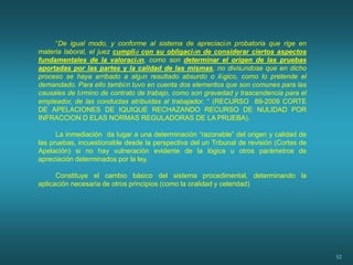 52
“De igual modo, y conforme al sistema de apreciación probatoria que rige en
materia laboral, el juez cumplió con su obligación de considerar ciertos aspectos
fundamentales de la valoración, como son determinar el origen de las pruebas
aportadas por las partes y la calidad de las mismas, no divisándose que en dicho
proceso se haya arribado a algún resultado absurdo o ilógico, como lo pretende el
demandado. Para ello también tuvo en cuenta dos elementos que son comunes para las
causales de término de contrato de trabajo, como son gravedad y trascendencia para el
empleador, de las conductas atribuidas al trabajador. “ (RECURSO 89-2009 CORTE
DE APELACIONES DE IQUIQUE RECHAZANDO RECURSO DE NULIDAD POR
INFRACCION D ELAS NORMAS REGULADORAS DE LA PRUEBA).
La inmediación da lugar a una determinación “razonable” del origen y calidad de
las pruebas, incuestionable desde la perspectiva del un Tribunal de revisión (Cortes de
Apelación) si no hay vulneración evidente de la lógica u otros parámetros de
apreciación determinados por la ley.
Constituye el cambio básico del sistema procedimental, determinando la
aplicación necesaria de otros principios (como la oralidad y celeridad)
 