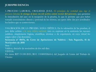 53
JURISPRUDENCIA
1.-PROCESO LABORAL. ORALIDAD. JUEZ. El principio de oralidad que rige el
proceso laboral, le otorga al juez un rol activo como rector del proceso, que garantiza
la inmediación del juez en la recepción de la prueba, lo que le permite que por haber
tomado conocimiento directo y personal de las mismas, sea quien debe dar por acreditados
los hechos que se controvierten.
VALORACIÓN DE LA PRUEBA. SANA CRÍTICA. En la valoración de las pruebas, el
juez debe ceñirse a la sana crítica racional, esto es, expresar en la sentencia las razones
jurídicas, simplemente lógicas, científicas, técnicas o de experiencia, en cuya virtud les
asigne valor o las desestime.
Sentencia nº 18476, de Corte de Apelaciones de Valdivia - Sala Segunda, 16 de
Noviembre de 2010
Siete 7
Valdivia, dieciséis de noviembre de dos mil diez.
VISTOS:
En causa RIT O-100-2010, RUC 11040032664-4, del Juzgado de Letras del Trabajo de
Osorno
 