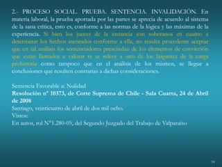 54
2.- PROCESO SOCIAL. PRUEBA. SENTENCIA. INVALIDACIÓN. En
materia laboral, la prueba aportada por las partes se aprecia de acuerdo al sistema
de la sana crítica, esto es, conforme a las normas de la lógica y las máximas de la
experiencia. Si bien los jueces de la instancia son soberanos en cuanto a
determinar los hechos asentados conforme a ella, no resulta procedente aceptar
que en tal análisis los sentenciadores prescindan de los elementos de convicción
que están llamados a valorar ni se releve a uno de los litigantes de la carga
probatoria como tampoco que en el análisis de los mismos, se llegue a
conclusiones que resulten contrarias a dichas consideraciones.
Sentencia Favorable a: Nulidad
Resolución nº 10373, de Corte Suprema de Chile - Sala Cuarta, 24 de Abril
de 2008
Santiago, veinticuatro de abril de dos mil ocho.
Vistos:
En autos, rol N°1.280-05, del Segundo Juzgado del Trabajo de Valparaíso
 