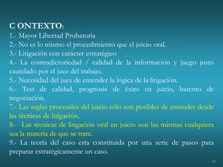 57
C ONTEXTO:
1.- Mayor Libertad Probatoria
2.- No es lo mismo el procedimiento que el juicio oral.
3.- Litigación con carácter estratégico
4.- La contradictoriedad / calidad de la información y juego justo
cautelado por el juez del trabajo.
5.- Necesidad del juez de entender la lógica de la litigación.
6.- Test de calidad, prognosis de éxito en juicio, baremo de
negociación.
7.- Las reglas procesales del juicio sólo son posibles de entender desde
las técnicas de litigación.
8.- Las técnicas de litigación oral en juicio son las mismas cualquiera
sea la materia de que se trate.
9.- La teoría del caso esta constituida por una serie de pasos para
preparar estratégicamente un caso.
 