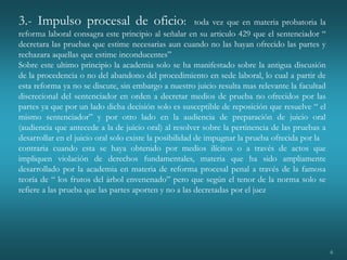 6
3.- Impulso procesal de oficio: toda vez que en materia probatoria la
reforma laboral consagra este principio al señalar en su articulo 429 que el sentenciador “
decretara las pruebas que estime necesarias aun cuando no las hayan ofrecido las partes y
rechazara aquellas que estime inconducentes”
Sobre este ultimo principio la academia solo se ha manifestado sobre la antigua discusión
de la procedencia o no del abandono del procedimiento en sede laboral, lo cual a partir de
esta reforma ya no se discute, sin embargo a nuestro juicio resulta mas relevante la facultad
discrecional del sentenciador en orden a decretar medios de prueba no ofrecidos por las
partes ya que por un lado dicha decisión solo es susceptible de reposición que resuelve “ el
mismo sentenciador” y por otro lado en la audiencia de preparación de juicio oral
(audiencia que antecede a la de juicio oral) al resolver sobre la pertinencia de las pruebas a
desarrollar en el juicio oral solo existe la posibilidad de impugnar la prueba ofrecida por la
contraria cuando esta se haya obtenido por medios ilícitos o a través de actos que
impliquen violación de derechos fundamentales, materia que ha sido ampliamente
desarrollado por la academia en materia de reforma procesal penal a través de la famosa
teoría de “ los frutos del árbol envenenado” pero que según el tenor de la norma solo se
refiere a las prueba que las partes aporten y no a las decretadas por el juez
 