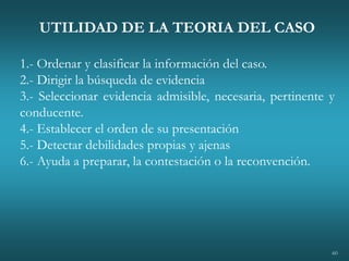60
UTILIDAD DE LA TEORIA DEL CASO
1.- Ordenar y clasificar la información del caso.
2.- Dirigir la búsqueda de evidencia
3.- Seleccionar evidencia admisible, necesaria, pertinente y
conducente.
4.- Establecer el orden de su presentación
5.- Detectar debilidades propias y ajenas
6.- Ayuda a preparar, la contestación o la reconvención.
 