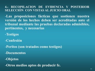 64
4.- RECOPILACION DE EVIDENCIA Y POSTERIOR
SELECCIÓN CON VISTAS AL JUICIO ORAL
-Las proposiciones fácticas que sostienen nuestra
versión de los hechos deben ser acreditadas ante el
tribunal mediante las pruebas declaradas admisibles,
pertinentes, y necesarias
-Testigos
-Confesión
-Peritos (son tratados como testigos)
-Documentos
-Objetos
-Otros medios aptos de producir fe.
 