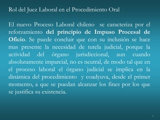 7
Rol del Juez Laboral en el Procedimiento Oral
El nuevo Proceso Laboral chileno se caracteriza por el
reforzamiento del principio de Impuso Procesal de
Oficio. Se puede concluir que con su inclusión se hace
mas presente la necesidad de tutela judicial, porque la
actividad del órgano jurisdiccional, aun cuando
absolutamente imparcial, no es neutral, de modo tal que en
el proceso laboral el órgano judicial se implica en la
dinámica del procedimiento y coadyuva, desde el primer
momento, a que se puedan alcanzar los fines por los que
se justifica su existencia.
 