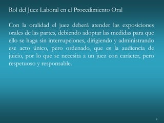 8
Rol del Juez Laboral en el Procedimiento Oral
Con la oralidad el juez deberá atender las exposiciones
orales de las partes, debiendo adoptar las medidas para que
ello se haga sin interrupciones, dirigiendo y administrando
ese acto único, pero ordenado, que es la audiencia de
juicio, por lo que se necesita a un juez con carácter, pero
respetuoso y responsable.
 