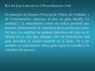 9
Rol del Juez Laboral en el Procedimiento Oral
El principio de Impulso Procesal de Oficio, de Oralidad y
de Concentración imponen al juez un gran desafío. La
oralidad y la inmediación crean un orden procesal que
permite efectivamente la valoración de la prueba por parte
del juez. La amplitud de poderes directivos del juez en lo
laboral no es mas que, además, sólo un instrumento útil
para descubrir la verdad material en el juicio. Va a ser
también un instrumento eficaz para lograr la sencillez y la
celeridad del proceso.
 