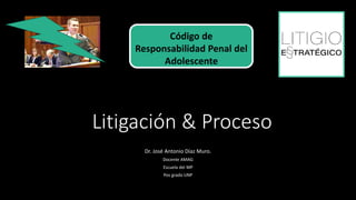 Litigación & Proceso
Dr. José Antonio Díaz Muro.
Docente AMAG
Escuela del MP
Pos grado UNP
Código de
Responsabilidad Penal del
Adolescente
 