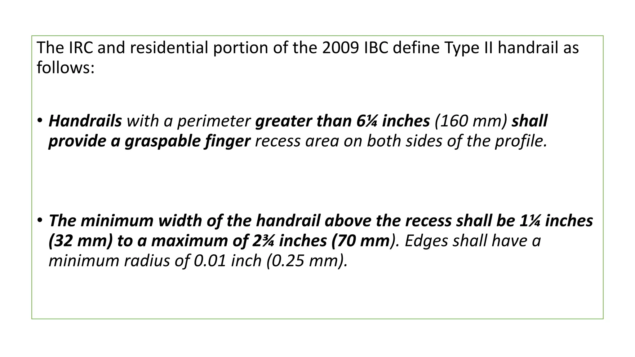 The IRC and residential portion of the 2009 IBC define Type II handrail as
follows:
• Handrails with a perimeter greater than 6¼ inches (160 mm) shall
provide a graspable finger recess area on both sides of the profile.
• The minimum width of the handrail above the recess shall be 1¼ inches
(32 mm) to a maximum of 2¾ inches (70 mm). Edges shall have a
minimum radius of 0.01 inch (0.25 mm).
 